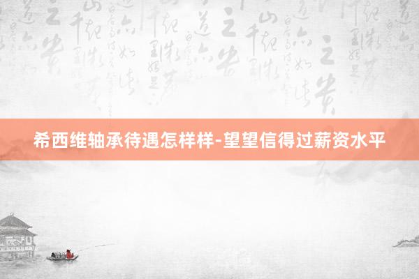 希西维轴承待遇怎样样-望望信得过薪资水平