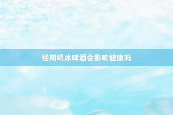 经期喝冰啤酒会影响健康吗