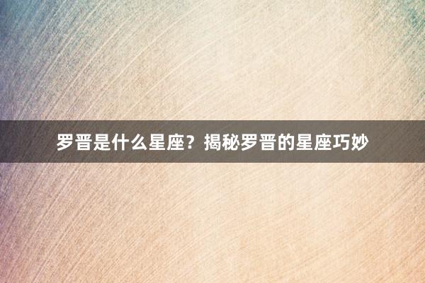 罗晋是什么星座？揭秘罗晋的星座巧妙
