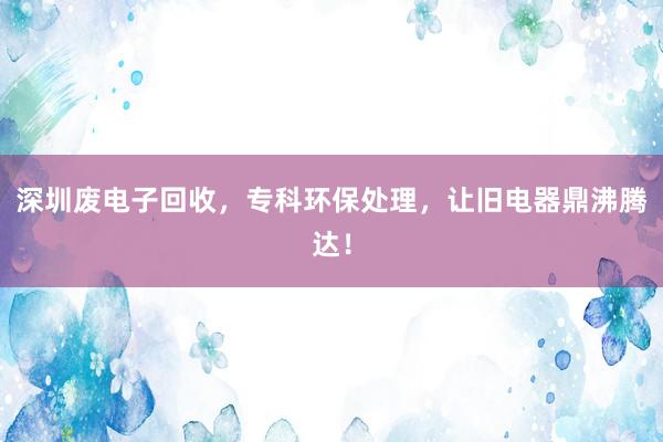 深圳废电子回收，专科环保处理，让旧电器鼎沸腾达！