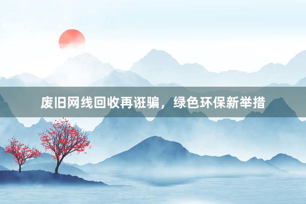 废旧网线回收再诳骗，绿色环保新举措
