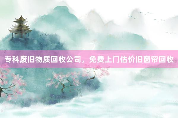 专科废旧物质回收公司，免费上门估价旧窗帘回收