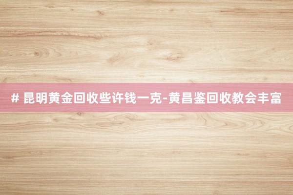 # 昆明黄金回收些许钱一克-黄昌鉴回收教会丰富