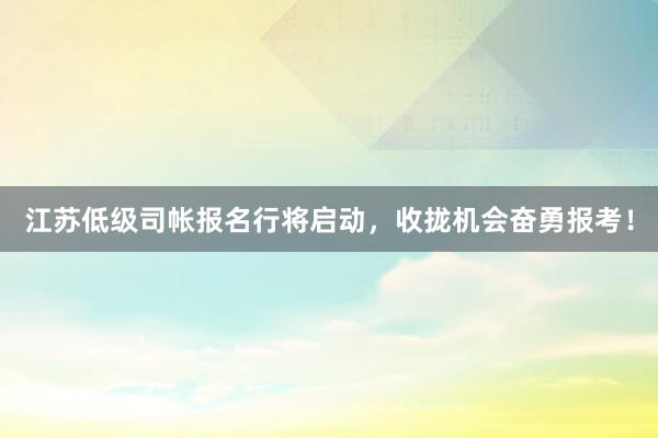 江苏低级司帐报名行将启动，收拢机会奋勇报考！