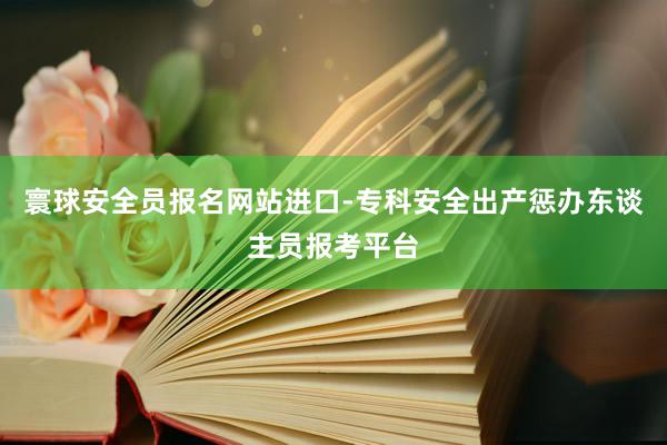 寰球安全员报名网站进口-专科安全出产惩办东谈主员报考平台
