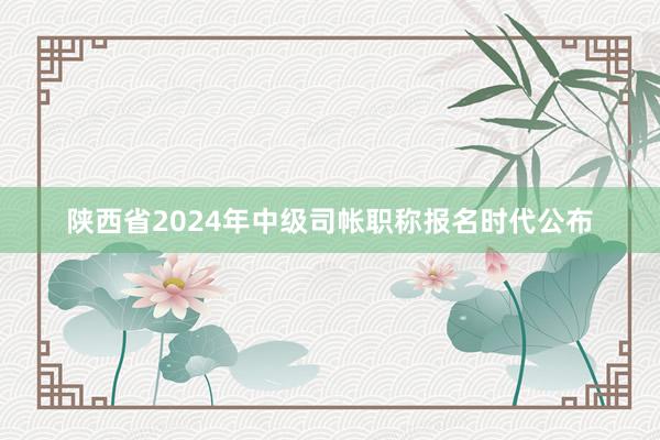 陕西省2024年中级司帐职称报名时代公布