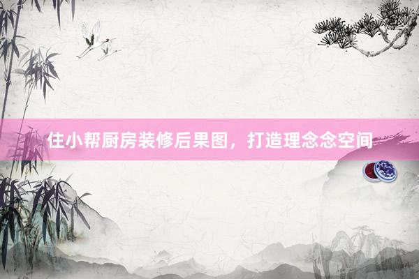 住小帮厨房装修后果图，打造理念念空间
