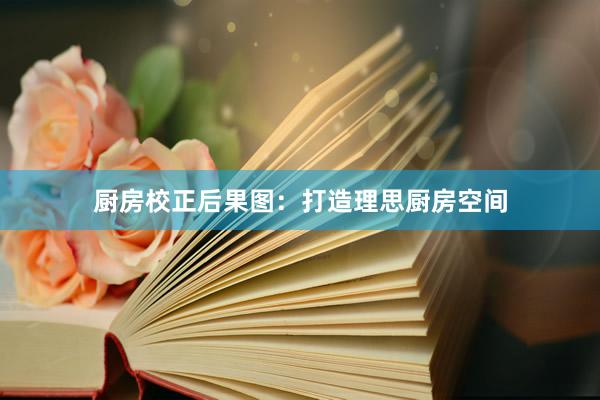 厨房校正后果图：打造理思厨房空间