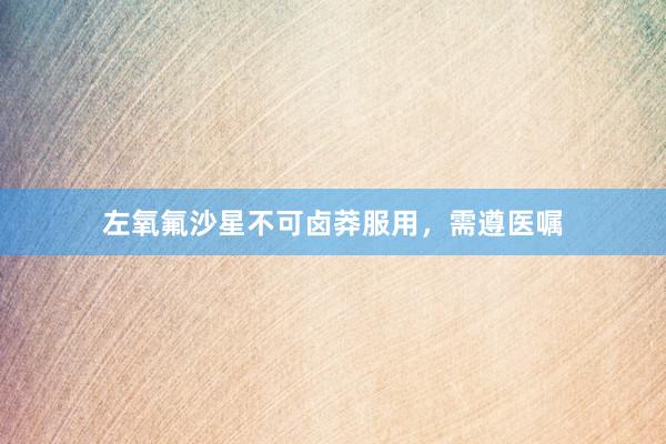 左氧氟沙星不可卤莽服用，需遵医嘱